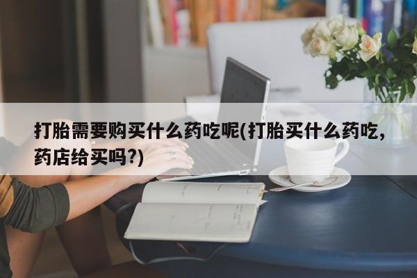 私人打胎药网店打胎需要购买什么药吃呢(打胎买什么药吃,药店给买吗?)