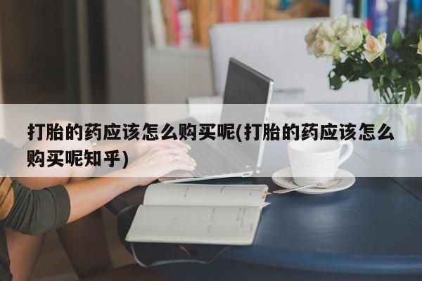 私人打胎药网店打胎的药应该怎么购买呢(打胎的药应该怎么购买呢知乎)